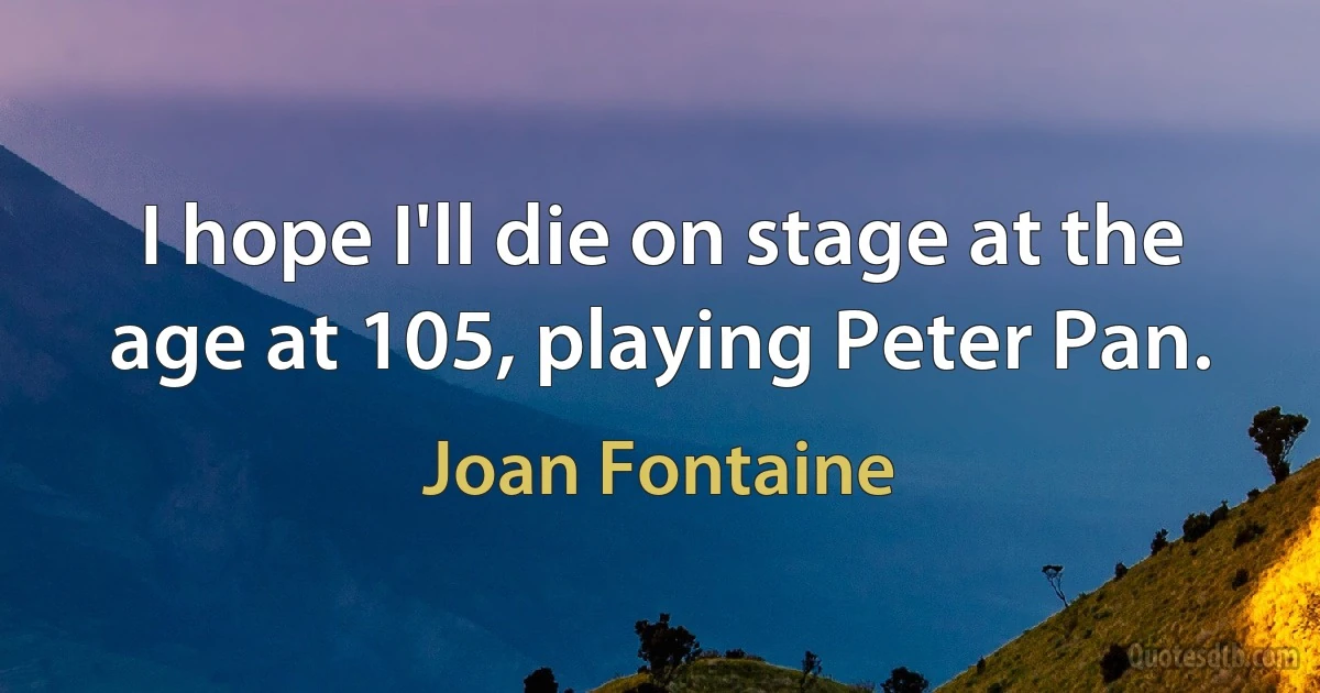 I hope I'll die on stage at the age at 105, playing Peter Pan. (Joan Fontaine)