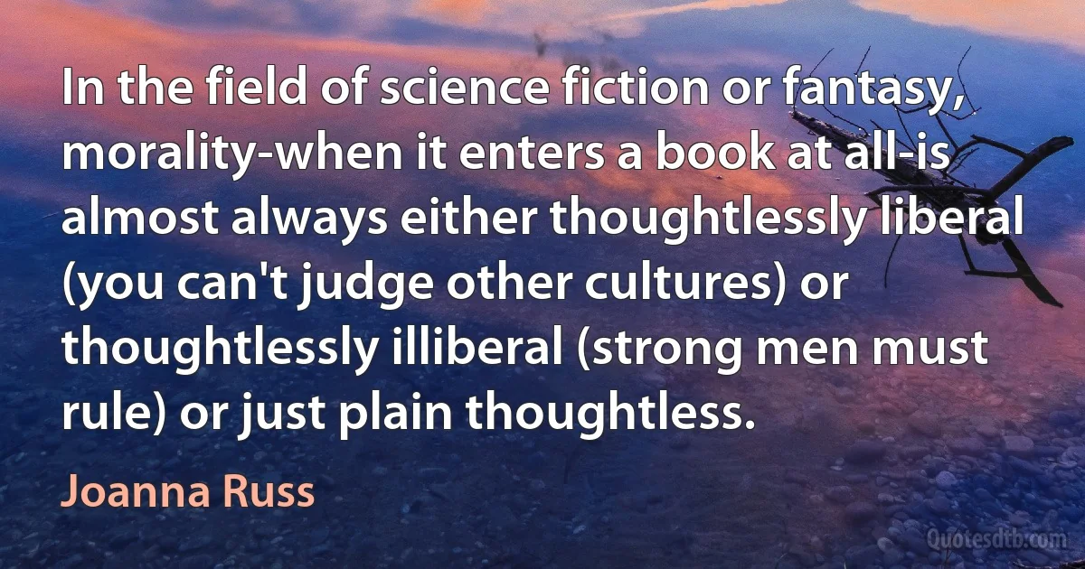 In the field of science fiction or fantasy, morality-when it enters a book at all-is almost always either thoughtlessly liberal (you can't judge other cultures) or thoughtlessly illiberal (strong men must rule) or just plain thoughtless. (Joanna Russ)