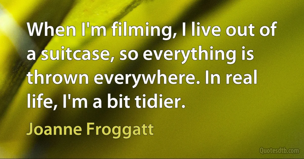 When I'm filming, I live out of a suitcase, so everything is thrown everywhere. In real life, I'm a bit tidier. (Joanne Froggatt)