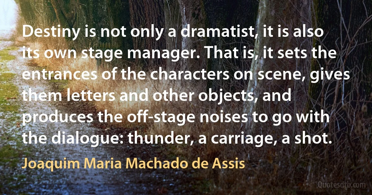 Destiny is not only a dramatist, it is also its own stage manager. That is, it sets the entrances of the characters on scene, gives them letters and other objects, and produces the off-stage noises to go with the dialogue: thunder, a carriage, a shot. (Joaquim Maria Machado de Assis)