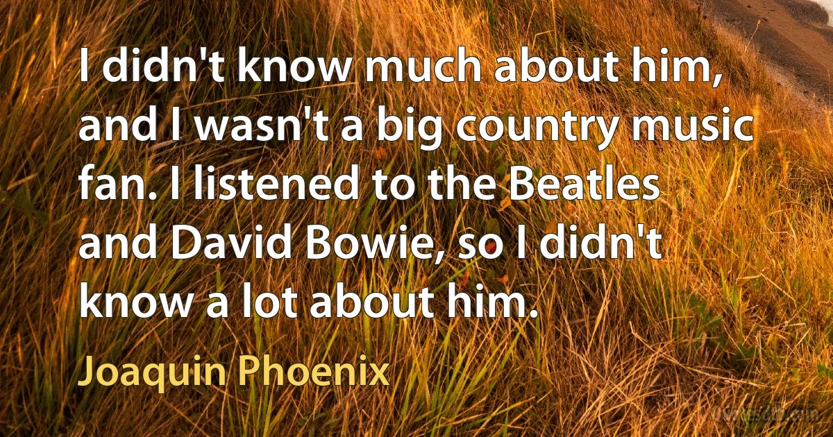 I didn't know much about him, and I wasn't a big country music fan. I listened to the Beatles and David Bowie, so I didn't know a lot about him. (Joaquin Phoenix)