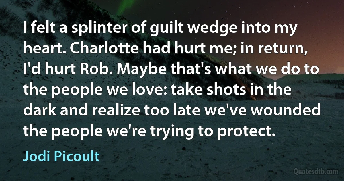 I felt a splinter of guilt wedge into my heart. Charlotte had hurt me; in return, I'd hurt Rob. Maybe that's what we do to the people we love: take shots in the dark and realize too late we've wounded the people we're trying to protect. (Jodi Picoult)