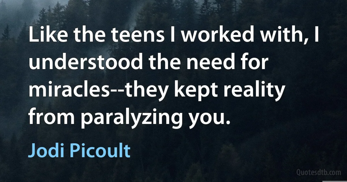 Like the teens I worked with, I understood the need for miracles--they kept reality from paralyzing you. (Jodi Picoult)