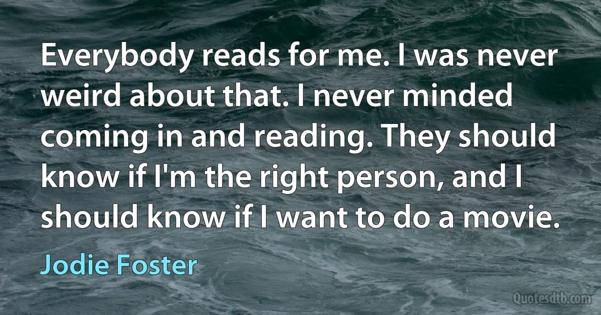 Everybody reads for me. I was never weird about that. I never minded coming in and reading. They should know if I'm the right person, and I should know if I want to do a movie. (Jodie Foster)