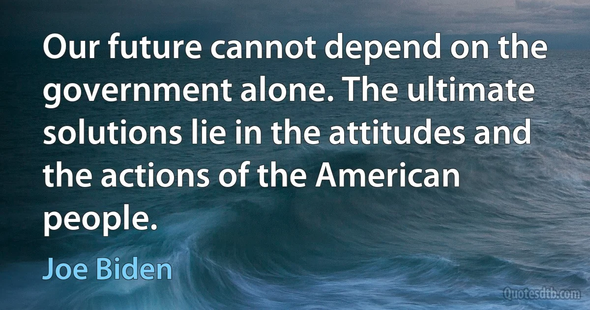 Our future cannot depend on the government alone. The ultimate solutions lie in the attitudes and the actions of the American people. (Joe Biden)