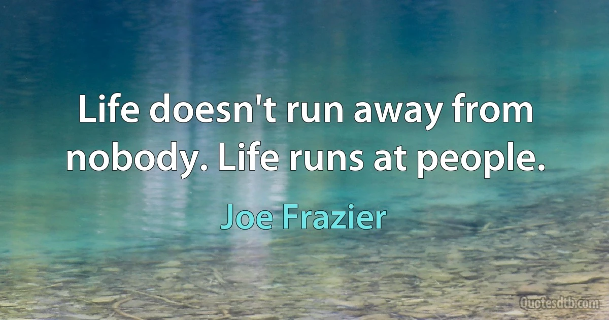 Life doesn't run away from nobody. Life runs at people. (Joe Frazier)