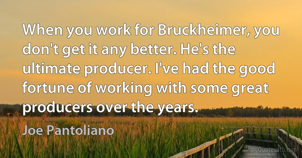 When you work for Bruckheimer, you don't get it any better. He's the ultimate producer. I've had the good fortune of working with some great producers over the years. (Joe Pantoliano)