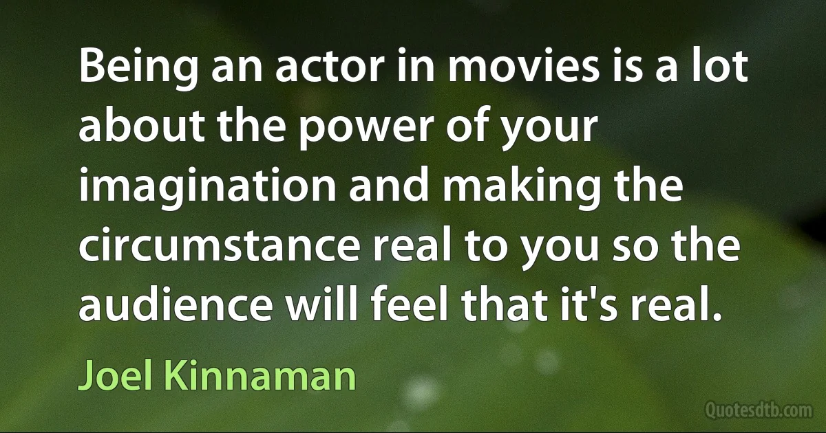 Being an actor in movies is a lot about the power of your imagination and making the circumstance real to you so the audience will feel that it's real. (Joel Kinnaman)