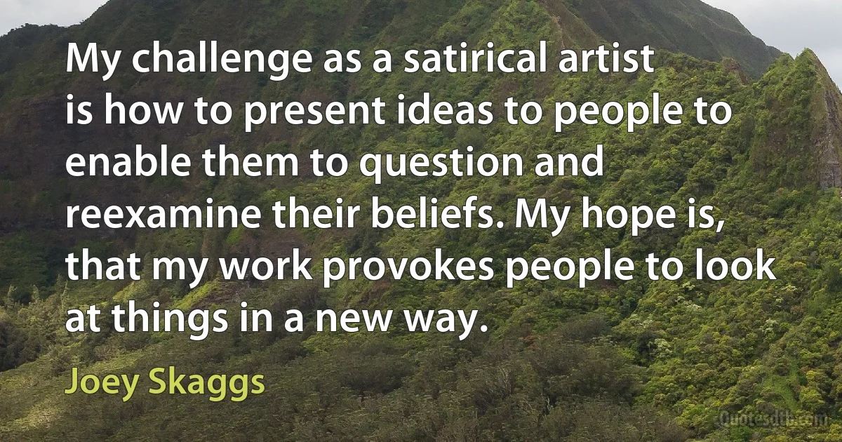 My challenge as a satirical artist is how to present ideas to people to enable them to question and reexamine their beliefs. My hope is, that my work provokes people to look at things in a new way. (Joey Skaggs)