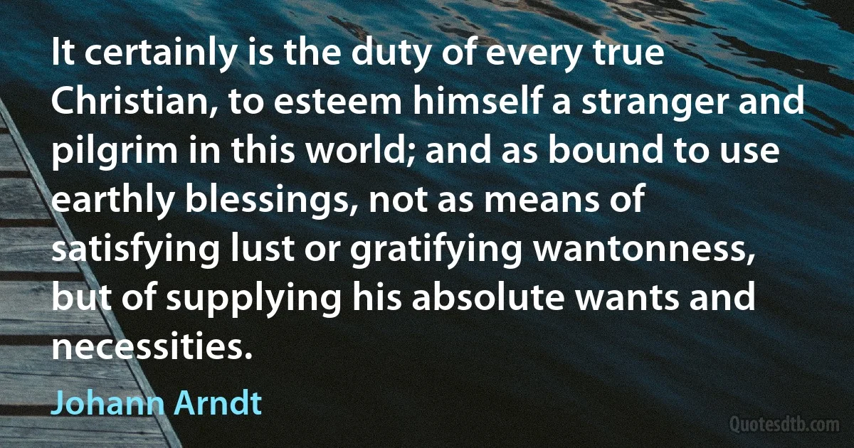 It certainly is the duty of every true Christian, to esteem himself a stranger and pilgrim in this world; and as bound to use earthly blessings, not as means of satisfying lust or gratifying wantonness, but of supplying his absolute wants and necessities. (Johann Arndt)