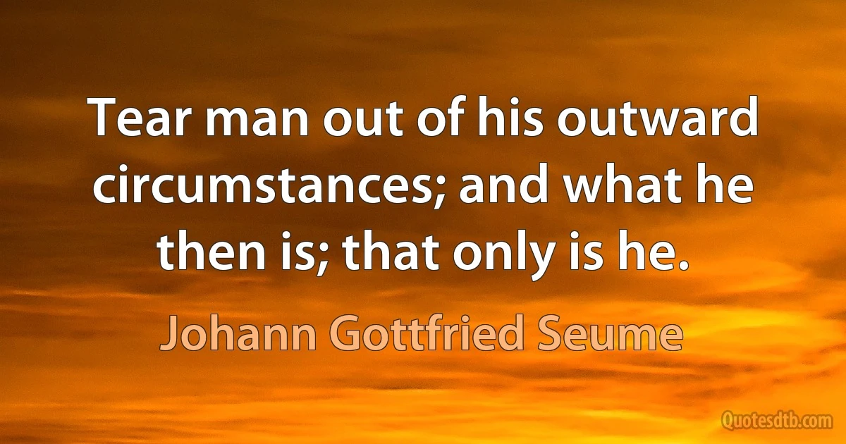 Tear man out of his outward circumstances; and what he then is; that only is he. (Johann Gottfried Seume)