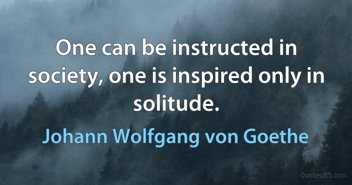 One can be instructed in society, one is inspired only in solitude. (Johann Wolfgang von Goethe)