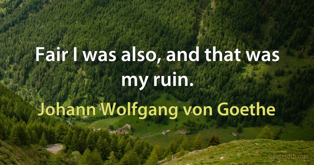 Fair I was also, and that was my ruin. (Johann Wolfgang von Goethe)