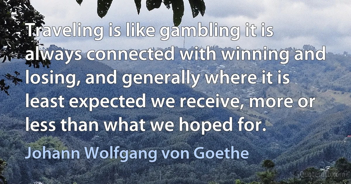 Traveling is like gambling it is always connected with winning and losing, and generally where it is least expected we receive, more or less than what we hoped for. (Johann Wolfgang von Goethe)