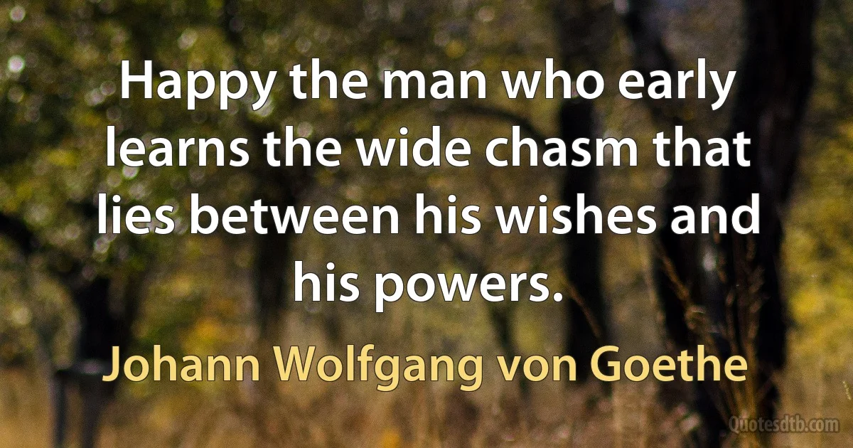 Happy the man who early learns the wide chasm that lies between his wishes and his powers. (Johann Wolfgang von Goethe)