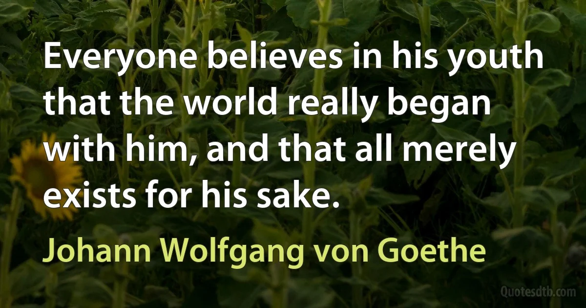 Everyone believes in his youth that the world really began with him, and that all merely exists for his sake. (Johann Wolfgang von Goethe)