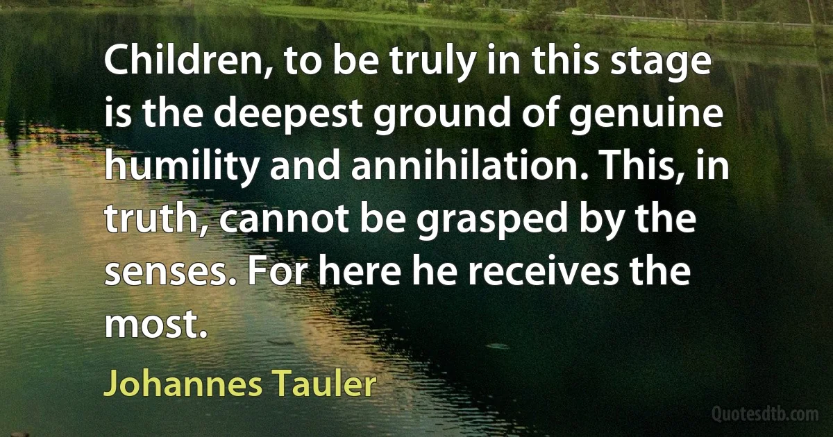 Children, to be truly in this stage is the deepest ground of genuine humility and annihilation. This, in truth, cannot be grasped by the senses. For here he receives the most. (Johannes Tauler)