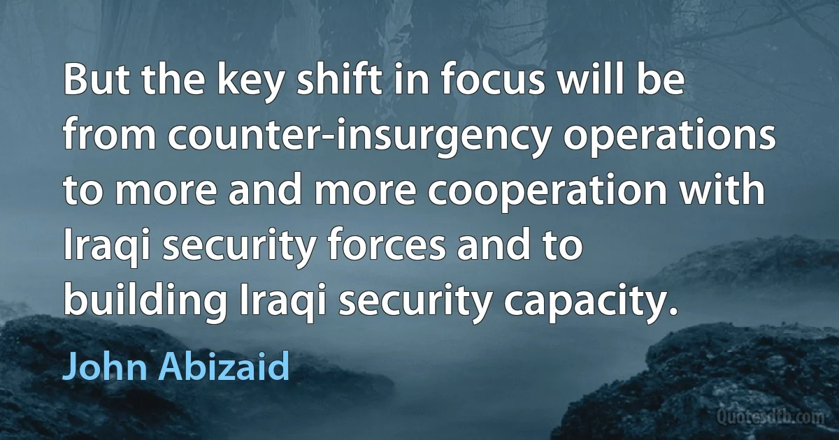 But the key shift in focus will be from counter-insurgency operations to more and more cooperation with Iraqi security forces and to building Iraqi security capacity. (John Abizaid)