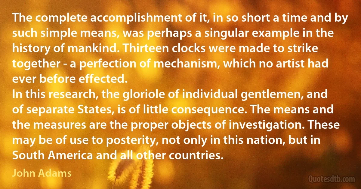 The complete accomplishment of it, in so short a time and by such simple means, was perhaps a singular example in the history of mankind. Thirteen clocks were made to strike together - a perfection of mechanism, which no artist had ever before effected.
In this research, the gloriole of individual gentlemen, and of separate States, is of little consequence. The means and the measures are the proper objects of investigation. These may be of use to posterity, not only in this nation, but in South America and all other countries. (John Adams)