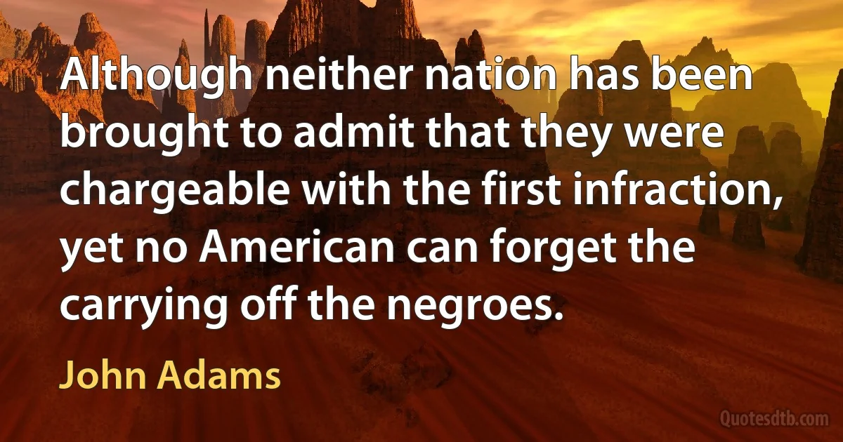 Although neither nation has been brought to admit that they were chargeable with the first infraction, yet no American can forget the carrying off the negroes. (John Adams)