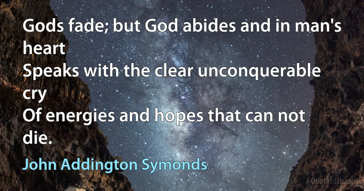 Gods fade; but God abides and in man's heart
Speaks with the clear unconquerable cry
Of energies and hopes that can not die. (John Addington Symonds)