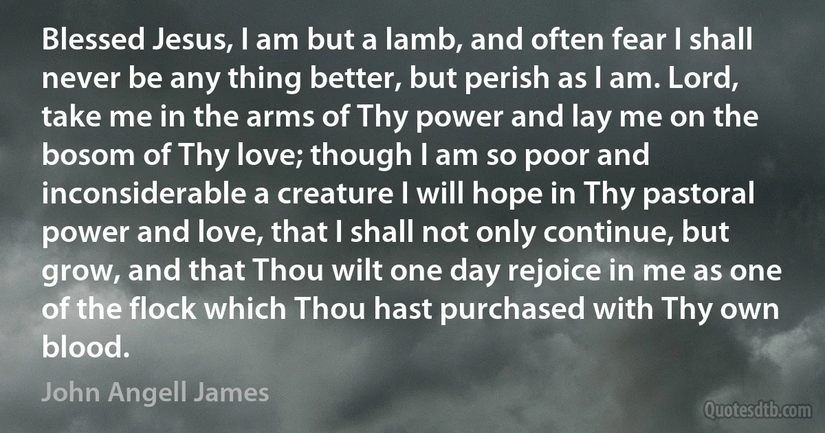 Blessed Jesus, I am but a lamb, and often fear I shall never be any thing better, but perish as I am. Lord, take me in the arms of Thy power and lay me on the bosom of Thy love; though I am so poor and inconsiderable a creature I will hope in Thy pastoral power and love, that I shall not only continue, but grow, and that Thou wilt one day rejoice in me as one of the flock which Thou hast purchased with Thy own blood. (John Angell James)