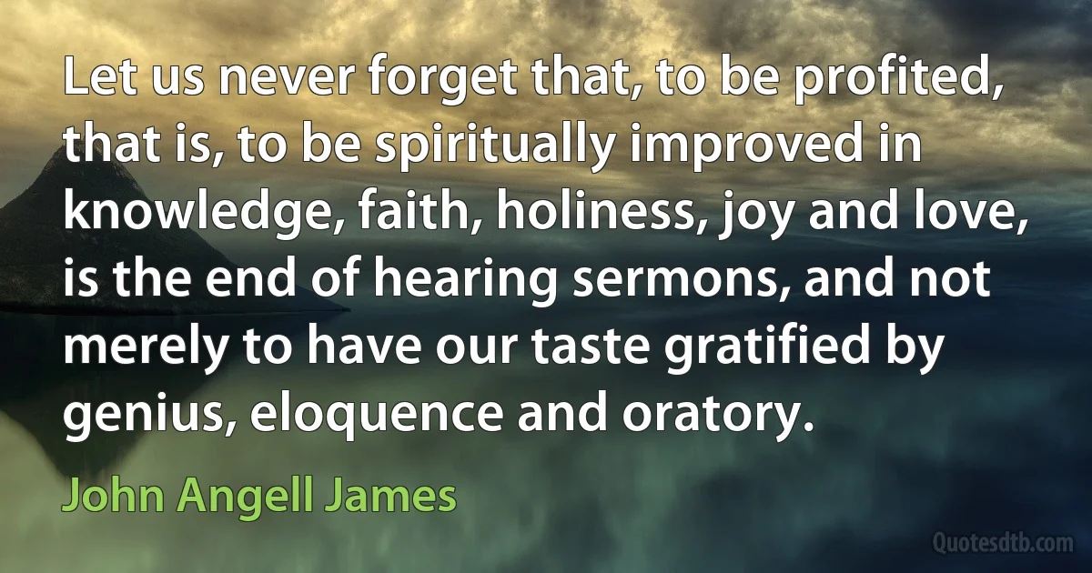 Let us never forget that, to be profited, that is, to be spiritually improved in knowledge, faith, holiness, joy and love, is the end of hearing sermons, and not merely to have our taste gratified by genius, eloquence and oratory. (John Angell James)