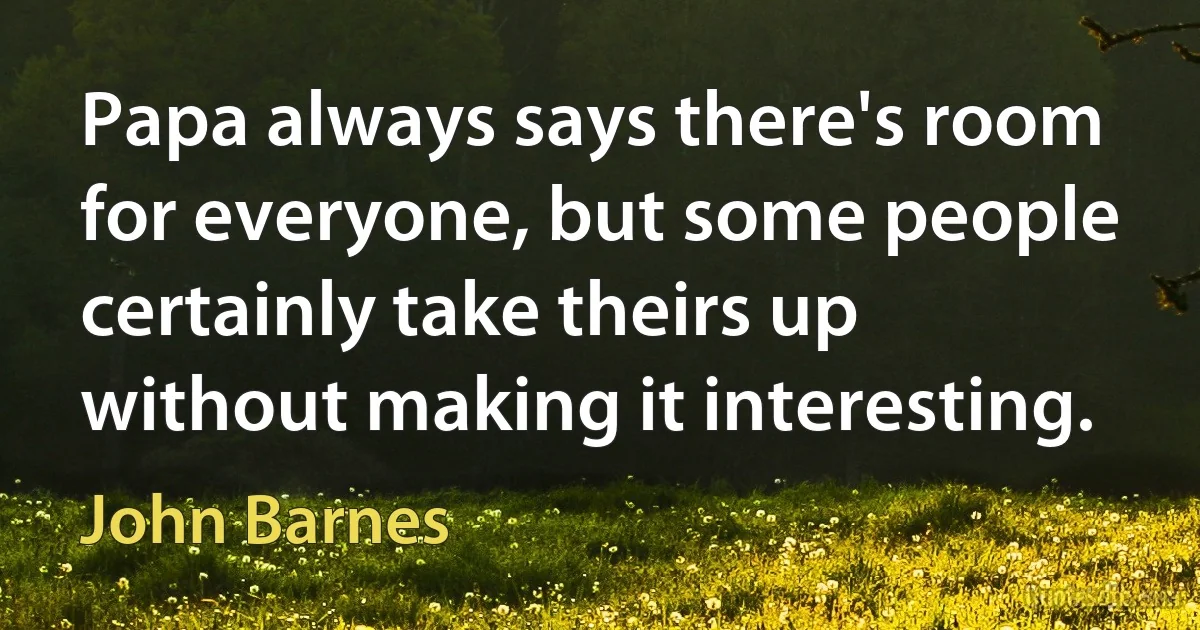 Papa always says there's room for everyone, but some people certainly take theirs up without making it interesting. (John Barnes)