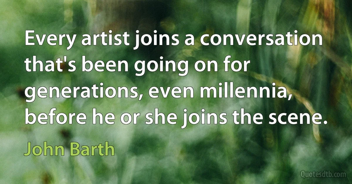 Every artist joins a conversation that's been going on for generations, even millennia, before he or she joins the scene. (John Barth)