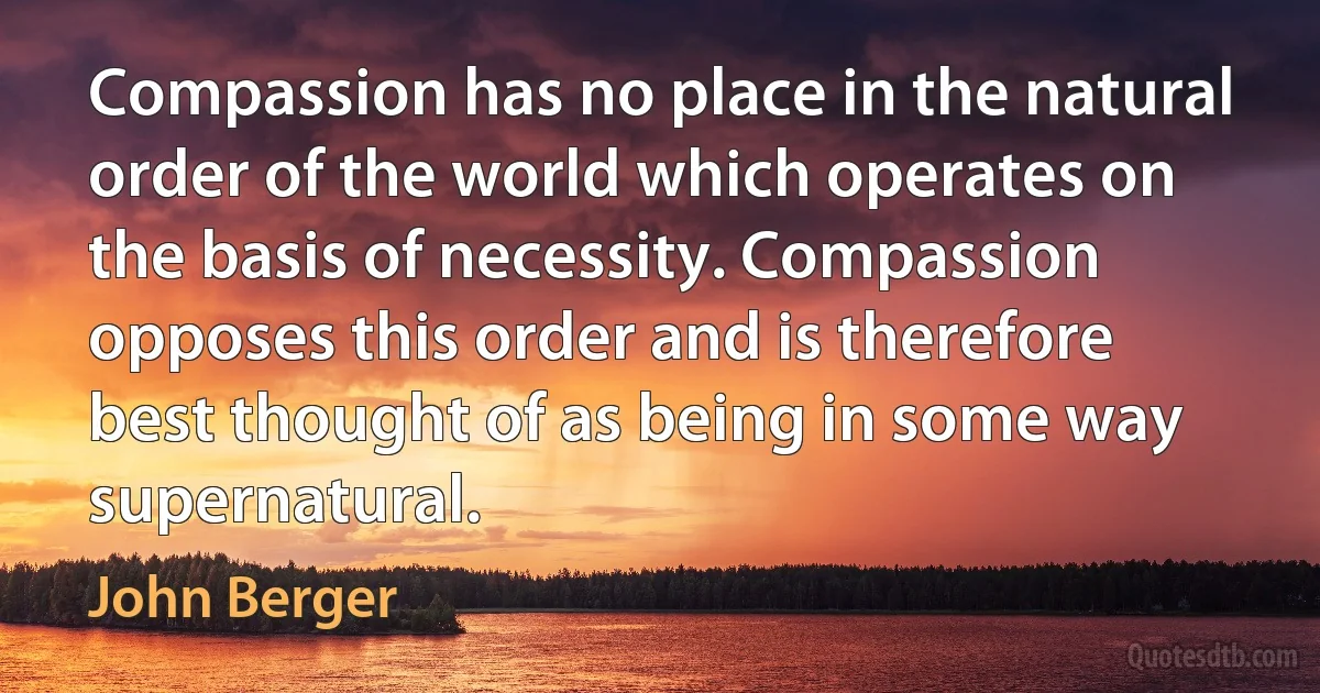 Compassion has no place in the natural order of the world which operates on the basis of necessity. Compassion opposes this order and is therefore best thought of as being in some way supernatural. (John Berger)