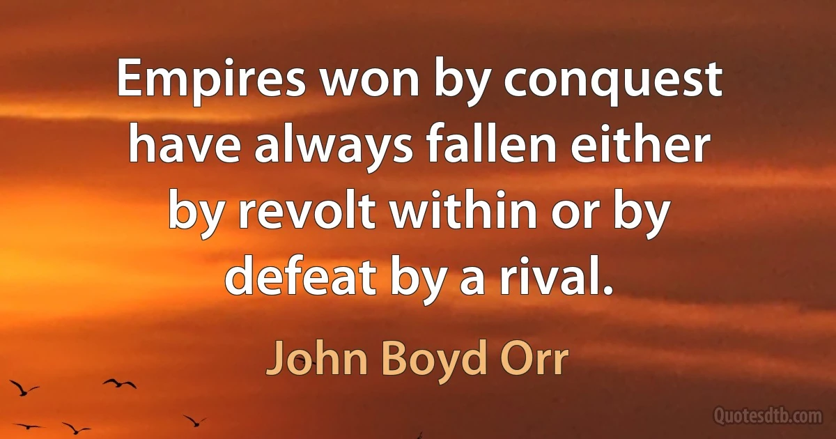 Empires won by conquest have always fallen either by revolt within or by defeat by a rival. (John Boyd Orr)