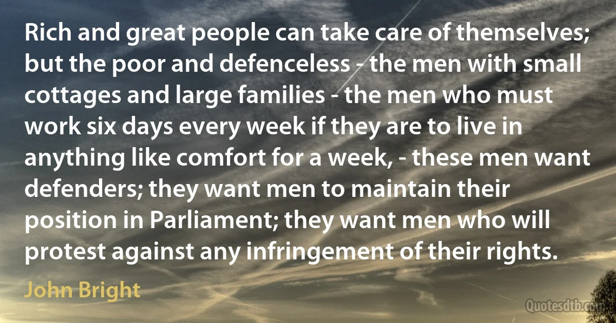 Rich and great people can take care of themselves; but the poor and defenceless - the men with small cottages and large families - the men who must work six days every week if they are to live in anything like comfort for a week, - these men want defenders; they want men to maintain their position in Parliament; they want men who will protest against any infringement of their rights. (John Bright)