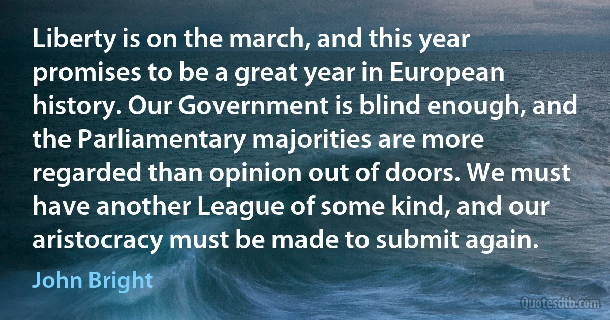 Liberty is on the march, and this year promises to be a great year in European history. Our Government is blind enough, and the Parliamentary majorities are more regarded than opinion out of doors. We must have another League of some kind, and our aristocracy must be made to submit again. (John Bright)