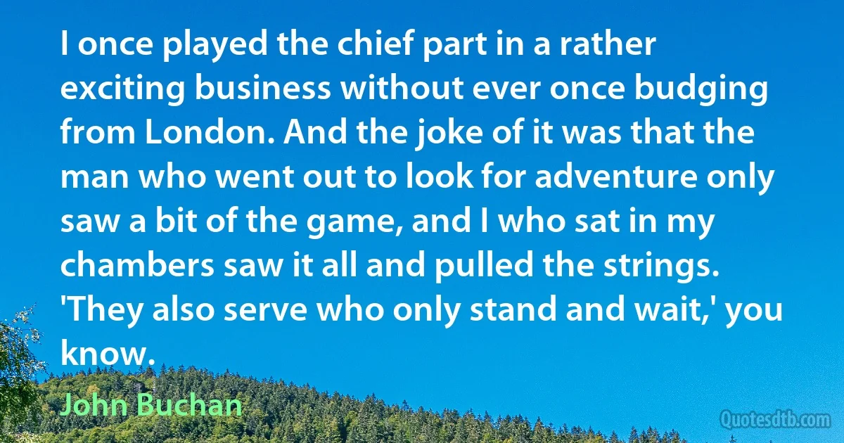 I once played the chief part in a rather exciting business without ever once budging from London. And the joke of it was that the man who went out to look for adventure only saw a bit of the game, and I who sat in my chambers saw it all and pulled the strings. 'They also serve who only stand and wait,' you know. (John Buchan)