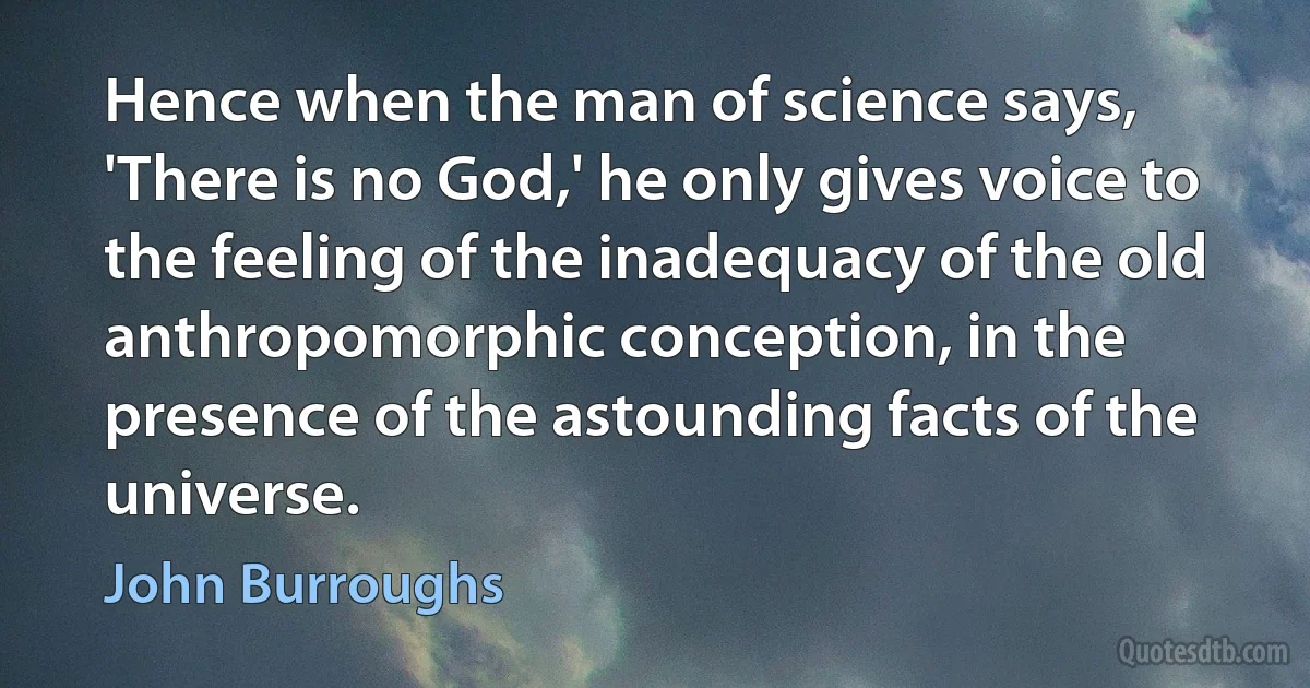 Hence when the man of science says, 'There is no God,' he only gives voice to the feeling of the inadequacy of the old anthropomorphic conception, in the presence of the astounding facts of the universe. (John Burroughs)