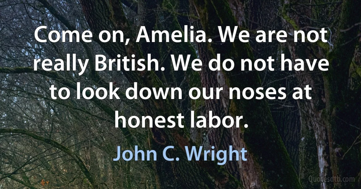 Come on, Amelia. We are not really British. We do not have to look down our noses at honest labor. (John C. Wright)