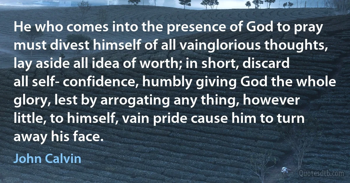 He who comes into the presence of God to pray must divest himself of all vainglorious thoughts, lay aside all idea of worth; in short, discard all self- confidence, humbly giving God the whole glory, lest by arrogating any thing, however little, to himself, vain pride cause him to turn away his face. (John Calvin)