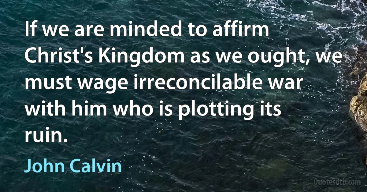 If we are minded to affirm Christ's Kingdom as we ought, we must wage irreconcilable war with him who is plotting its ruin. (John Calvin)