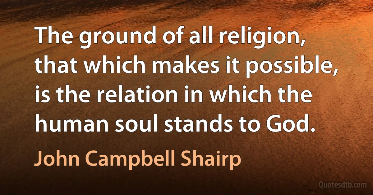 The ground of all religion, that which makes it possible, is the relation in which the human soul stands to God. (John Campbell Shairp)