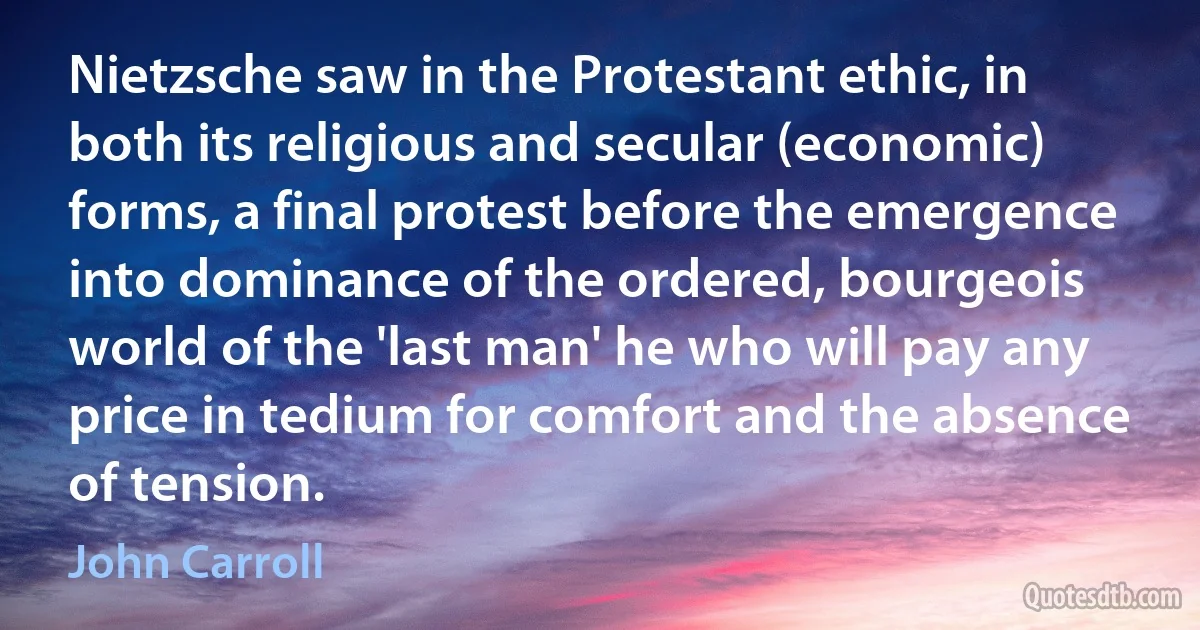 Nietzsche saw in the Protestant ethic, in both its religious and secular (economic) forms, a final protest before the emergence into dominance of the ordered, bourgeois world of the 'last man' he who will pay any price in tedium for comfort and the absence of tension. (John Carroll)