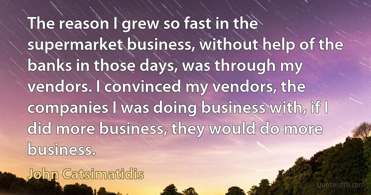 The reason I grew so fast in the supermarket business, without help of the banks in those days, was through my vendors. I convinced my vendors, the companies I was doing business with, if I did more business, they would do more business. (John Catsimatidis)