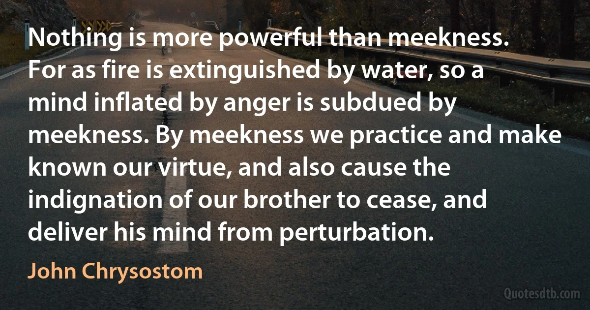 Nothing is more powerful than meekness. For as fire is extinguished by water, so a mind inflated by anger is subdued by meekness. By meekness we practice and make known our virtue, and also cause the indignation of our brother to cease, and deliver his mind from perturbation. (John Chrysostom)