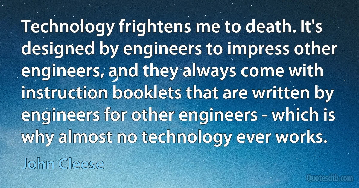 Technology frightens me to death. It's designed by engineers to impress other engineers, and they always come with instruction booklets that are written by engineers for other engineers - which is why almost no technology ever works. (John Cleese)