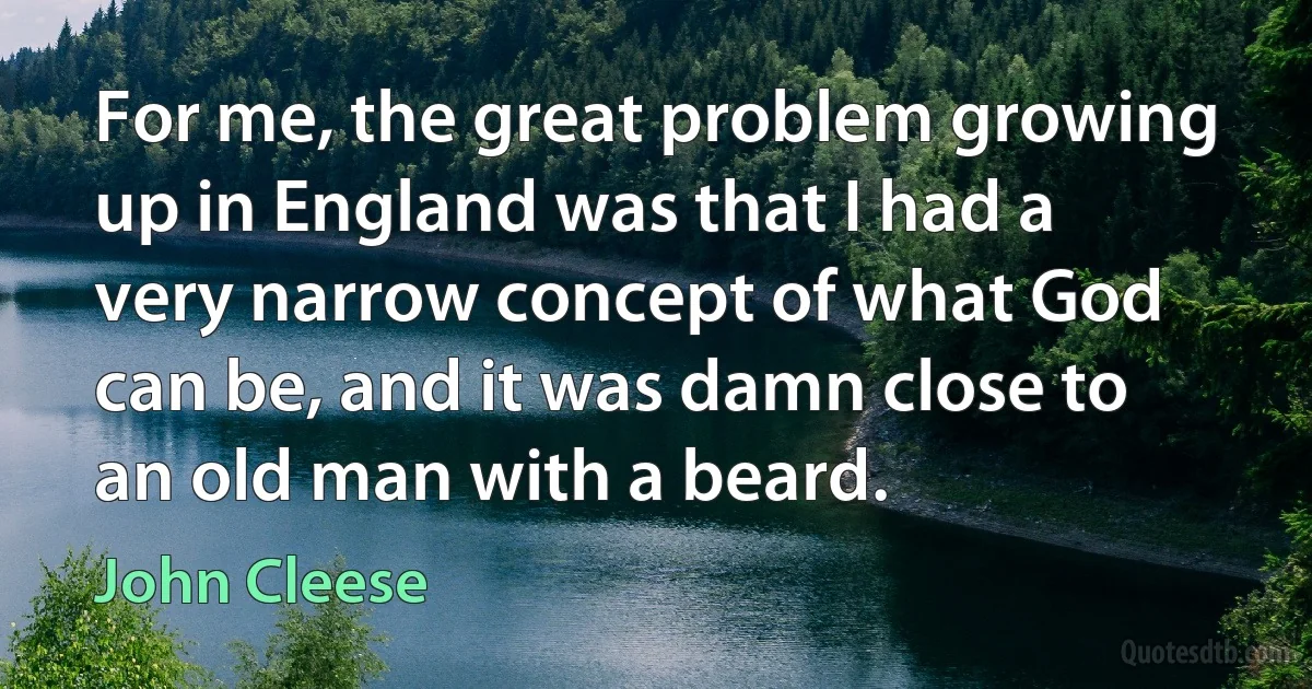 For me, the great problem growing up in England was that I had a very narrow concept of what God can be, and it was damn close to an old man with a beard. (John Cleese)