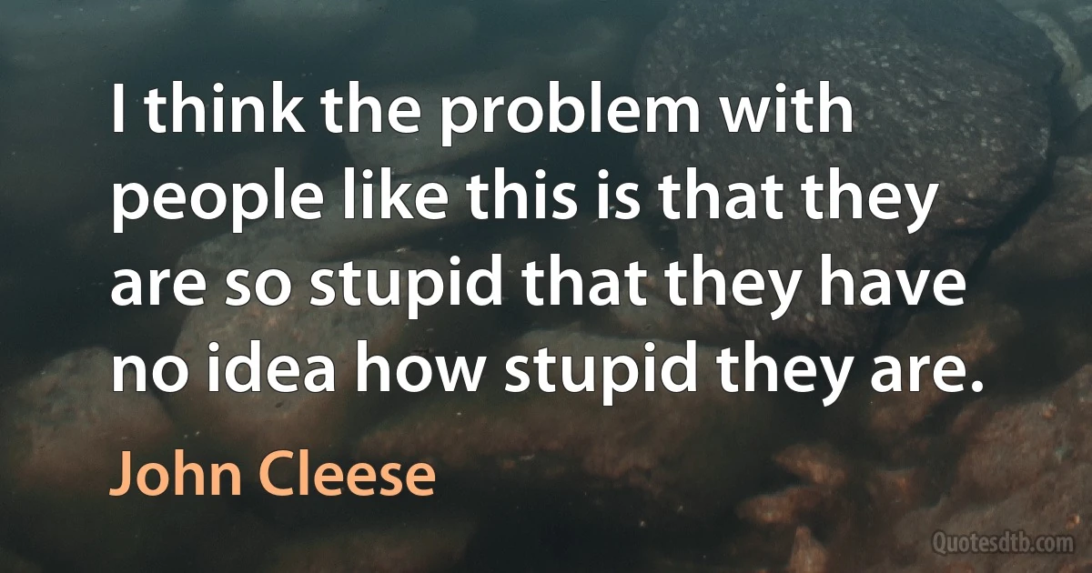 I think the problem with people like this is that they are so stupid that they have no idea how stupid they are. (John Cleese)