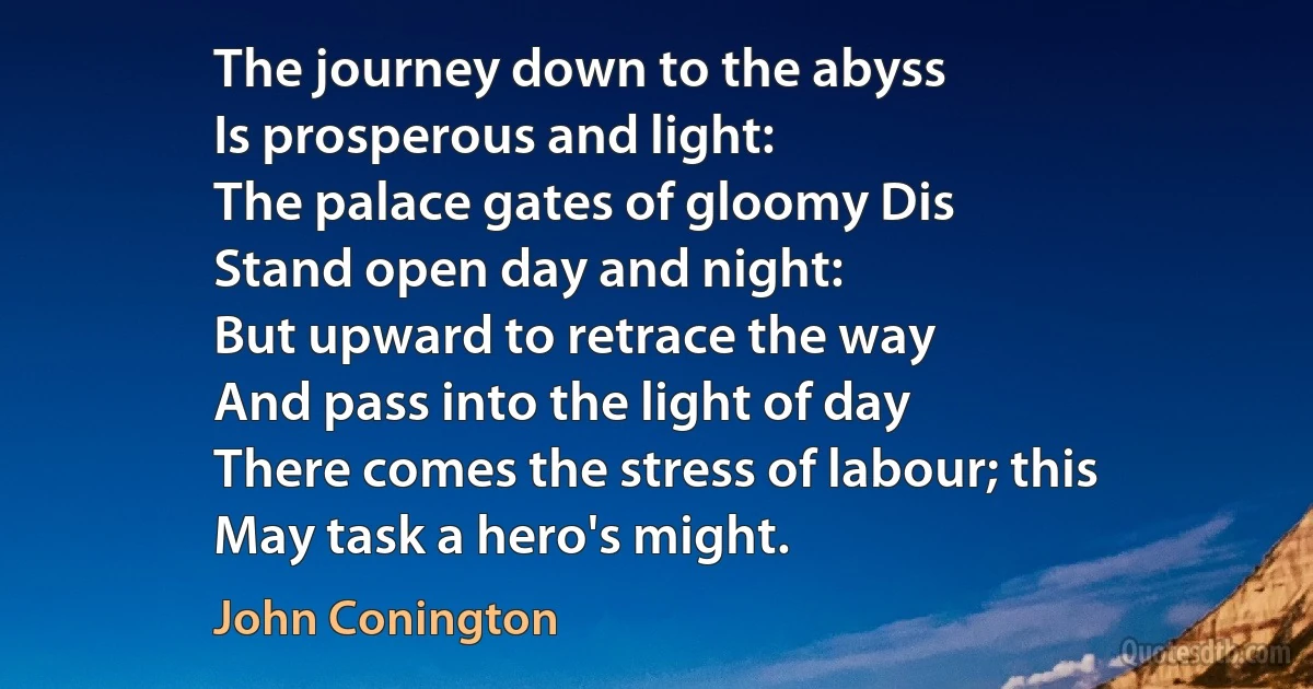 The journey down to the abyss
Is prosperous and light:
The palace gates of gloomy Dis
Stand open day and night:
But upward to retrace the way
And pass into the light of day
There comes the stress of labour; this
May task a hero's might. (John Conington)