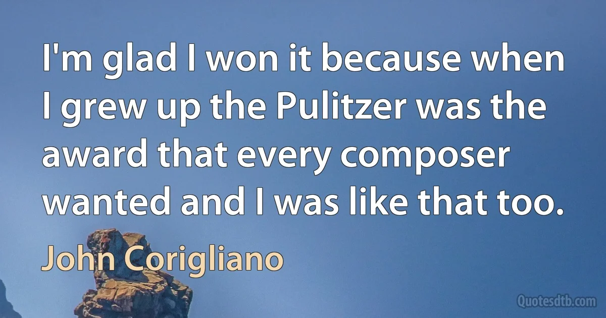 I'm glad I won it because when I grew up the Pulitzer was the award that every composer wanted and I was like that too. (John Corigliano)