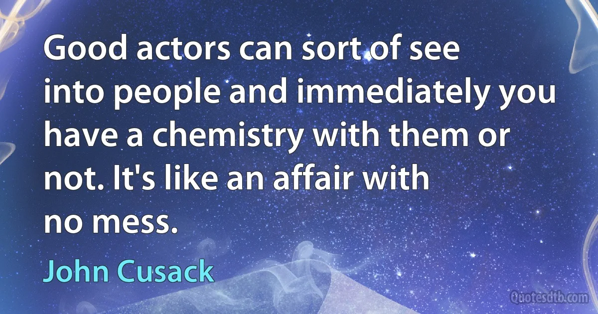 Good actors can sort of see into people and immediately you have a chemistry with them or not. It's like an affair with no mess. (John Cusack)