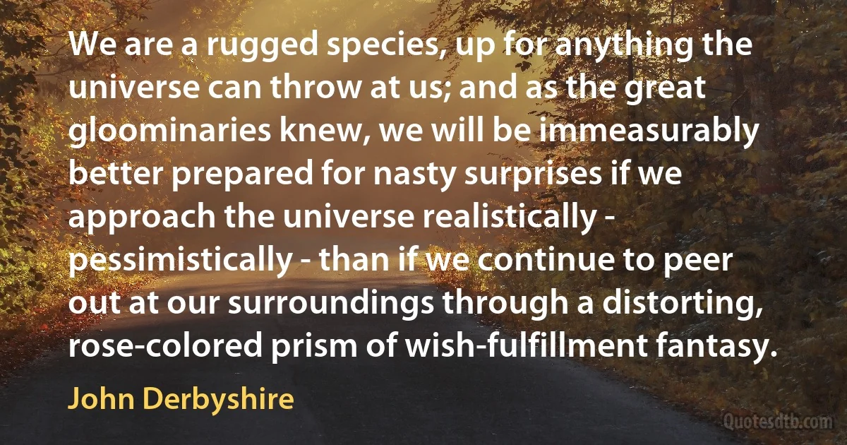 We are a rugged species, up for anything the universe can throw at us; and as the great gloominaries knew, we will be immeasurably better prepared for nasty surprises if we approach the universe realistically - pessimistically - than if we continue to peer out at our surroundings through a distorting, rose-colored prism of wish-fulfillment fantasy. (John Derbyshire)