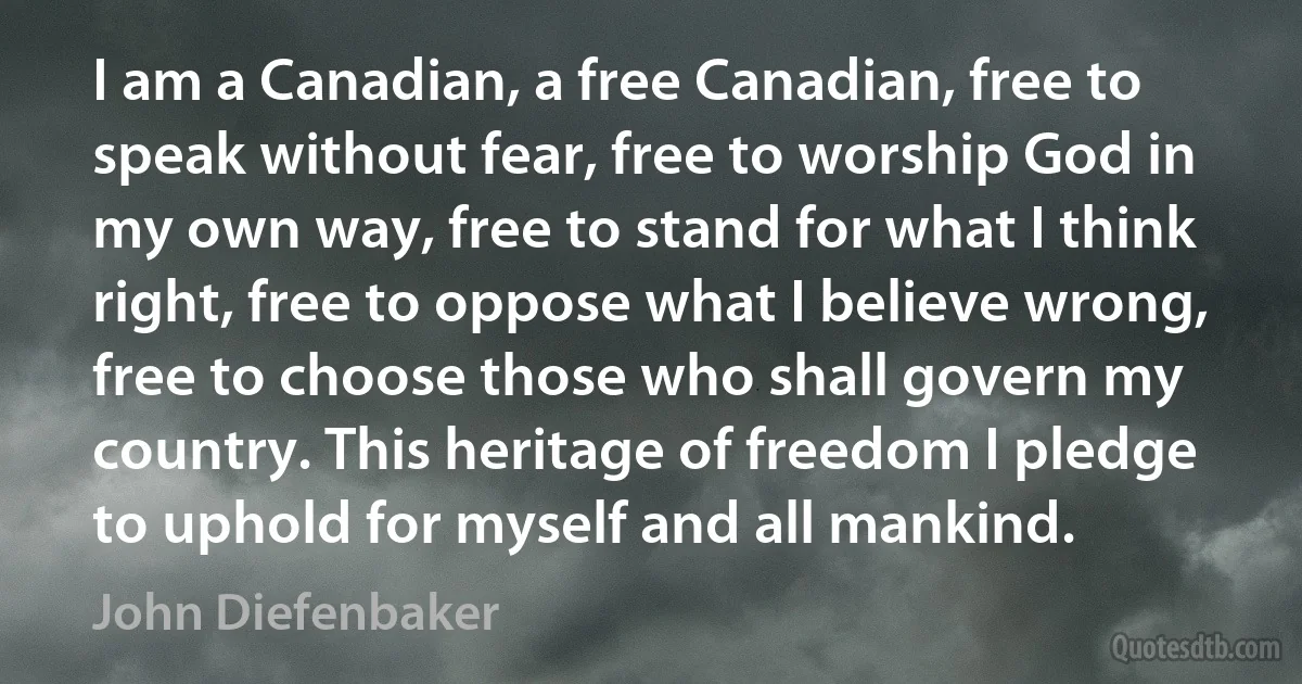 I am a Canadian, a free Canadian, free to speak without fear, free to worship God in my own way, free to stand for what I think right, free to oppose what I believe wrong, free to choose those who shall govern my country. This heritage of freedom I pledge to uphold for myself and all mankind. (John Diefenbaker)